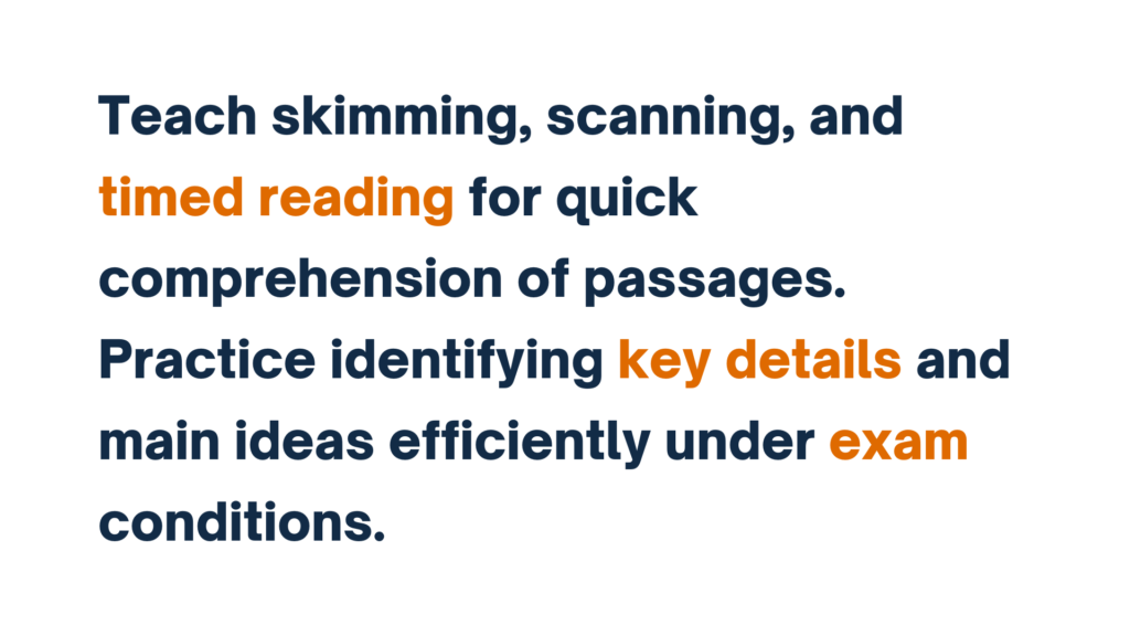 "Teach skimming, scanning, and timed reading for quick comprehension of passages. Practice identifying key details and main ideas under exam conditions."