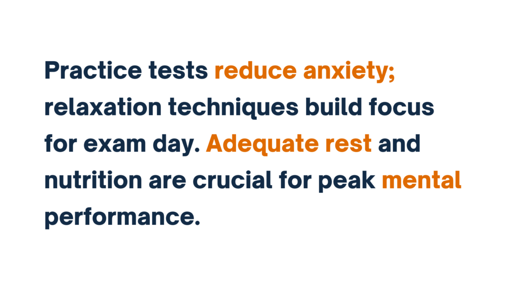 "Practice tests reduce anxiety; relaxation techniques help build focus for exam day. Adequate rest and nutrition are crucial for peak mental performance."